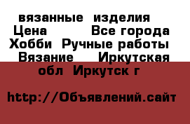 вязанные  изделия  › Цена ­ 100 - Все города Хобби. Ручные работы » Вязание   . Иркутская обл.,Иркутск г.